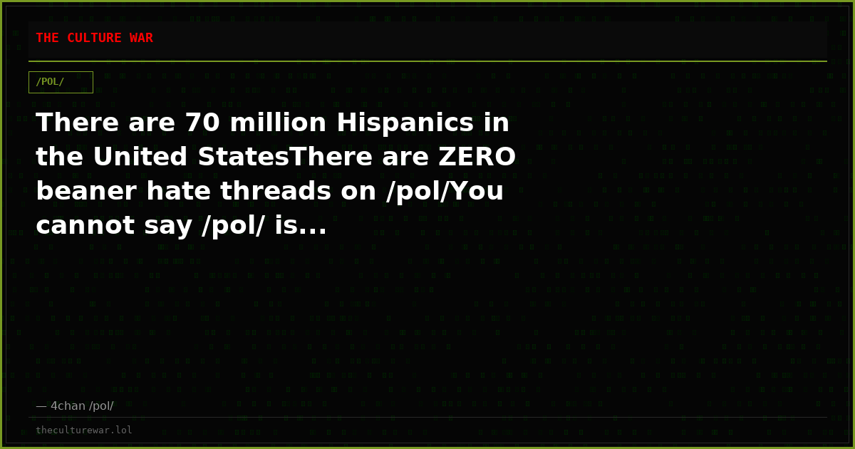 There are 70 million Hispanics in the United StatesThere are ZERO beaner hate threads on /pol/You cannot say /pol/ is...