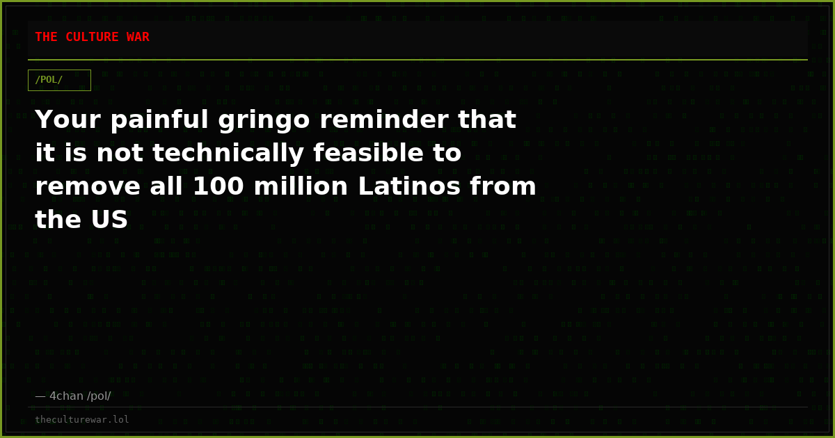 Your painful gringo reminder that it is not technically feasible to remove all 100 million Latinos from the US
