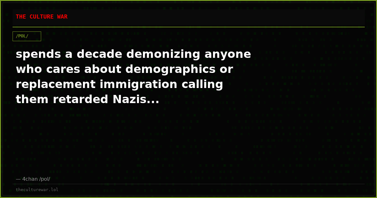 spends a decade demonizing anyone who cares about demographics or replacement immigration calling them retarded Nazis...