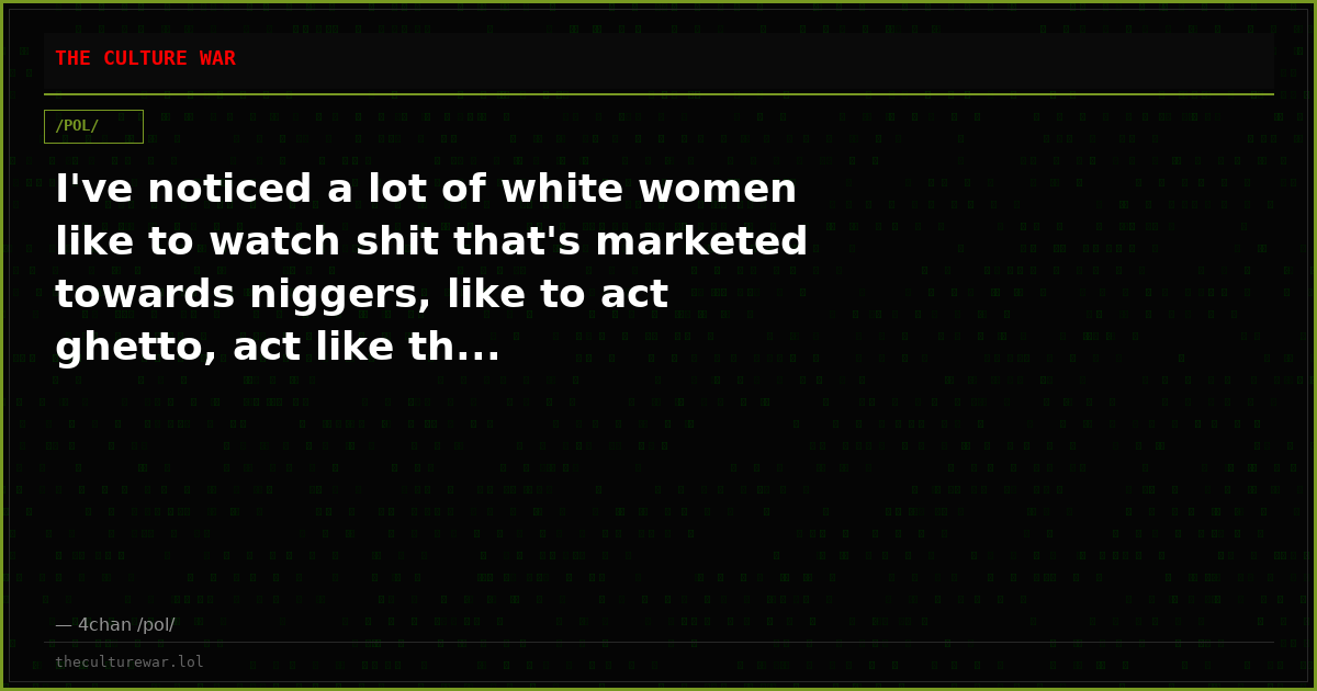 I've noticed a lot of white women like to watch shit that's marketed towards niggers, like to act ghetto, act like th...