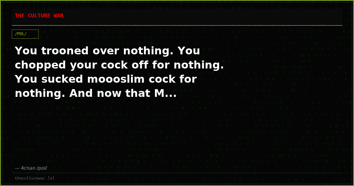 You trooned over nothing. You chopped your cock off for nothing. You sucked moooslim cock for nothing. And now that M...
