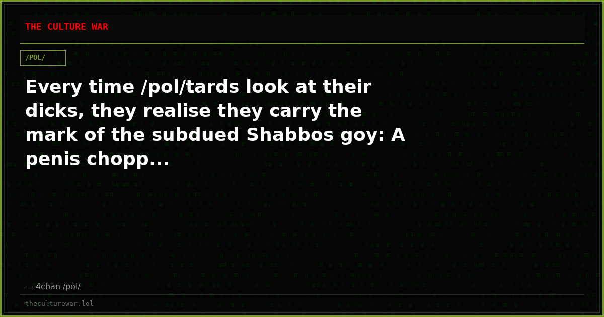 Every time /pol/tards look at their dicks, they realise they carry the mark of the subdued Shabbos goy: A penis chopp...