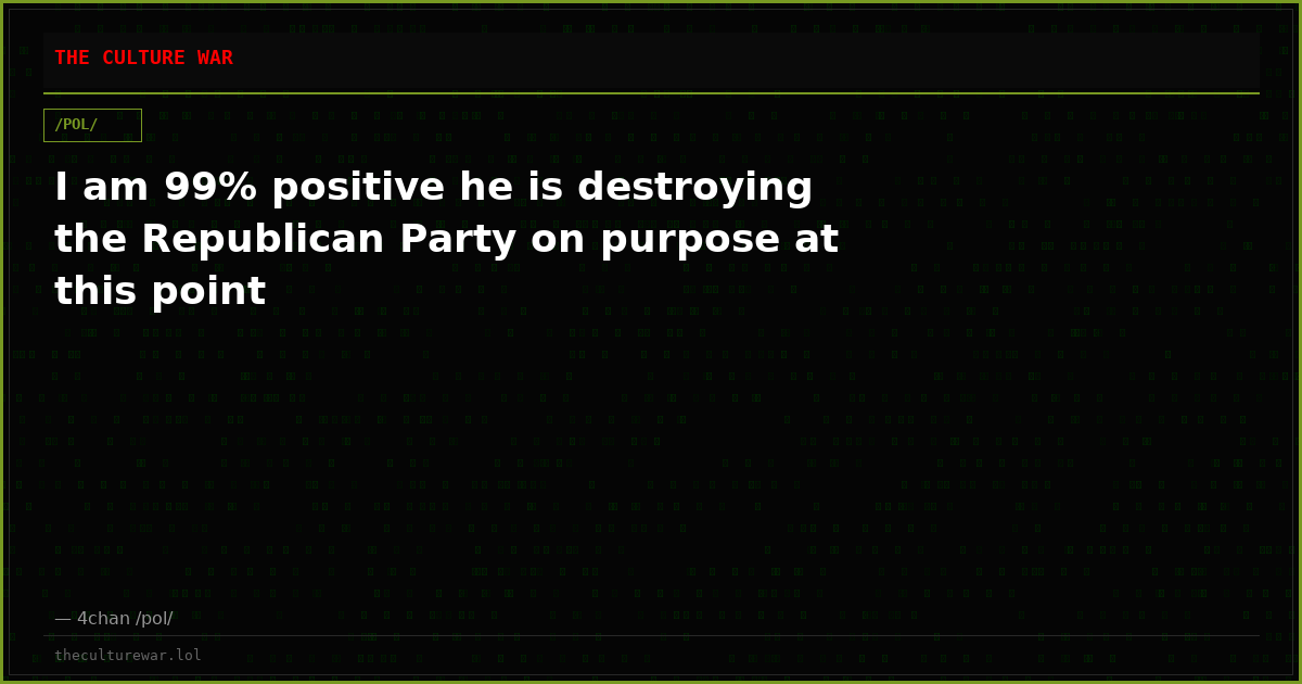 I am 99% positive he is destroying the Republican Party on purpose at this point