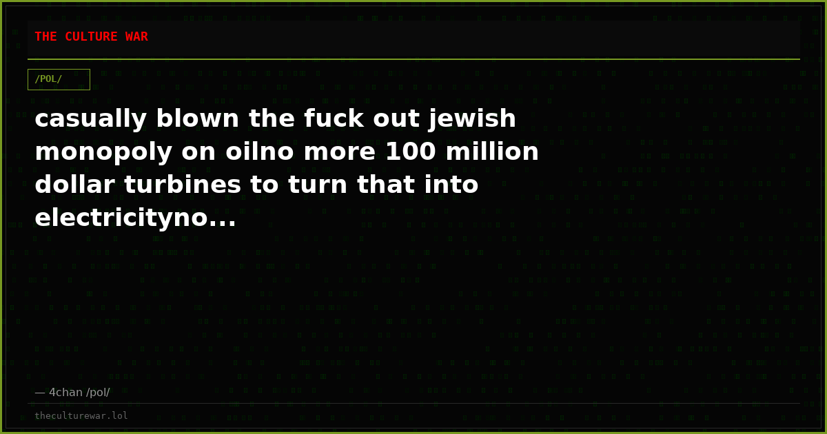 casually blown the fuck out jewish monopoly on oilno more 100 million dollar turbines to turn that into electricityno...