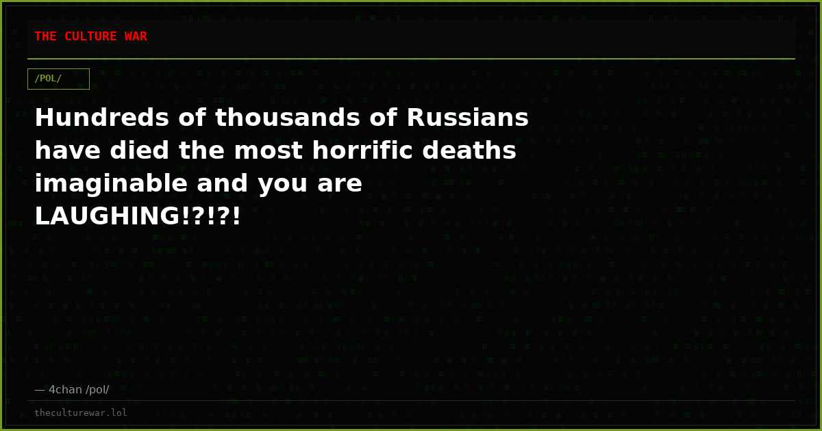Hundreds of thousands of Russians have died the most horrific deaths imaginable and you are LAUGHING!?!?!