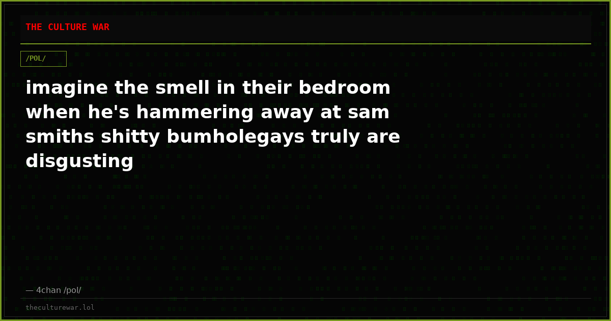 imagine the smell in their bedroom when he's hammering away at sam smiths shitty bumholegays truly are disgusting