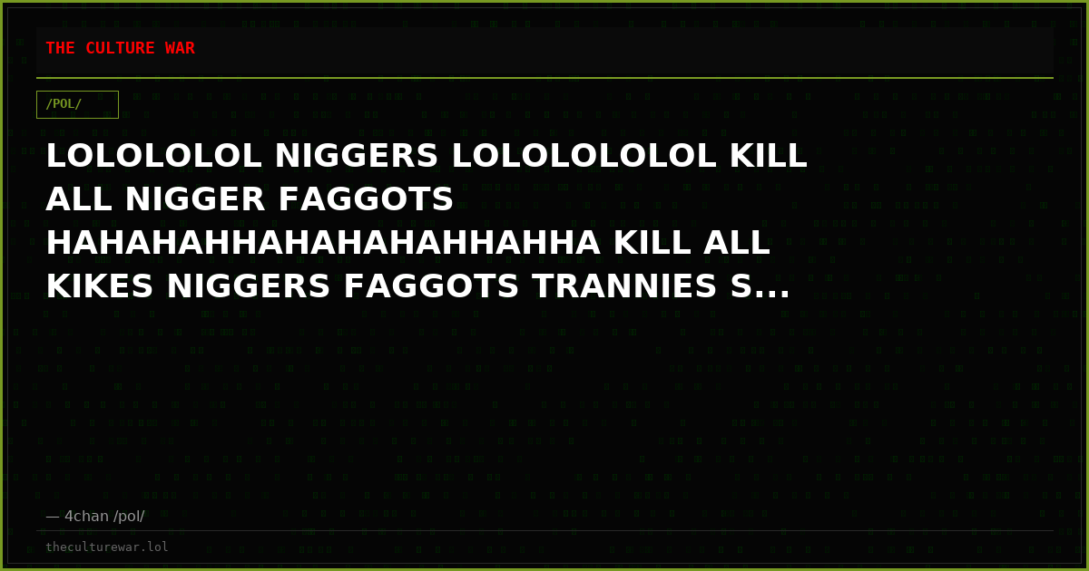 LOLOLOLOL NIGGERS LOLOLOLOLOL KILL ALL NIGGER FAGGOTS HAHAHAHHAHAHAHAHHAHHA KILL ALL KIKES NIGGERS FAGGOTS TRANNIES S...