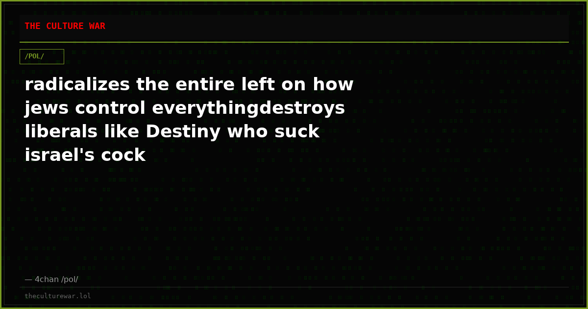 radicalizes the entire left on how jews control everythingdestroys liberals like Destiny who suck israel's cock