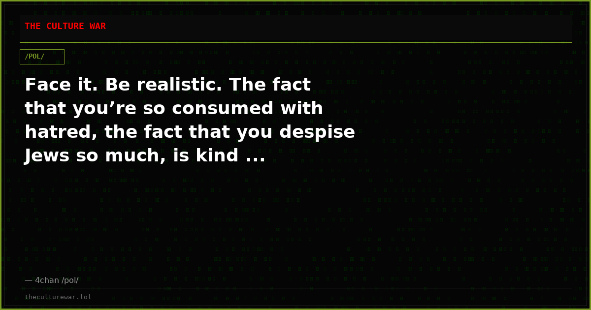 Face it. Be realistic. The fact that you’re so consumed with hatred, the fact that you despise Jews so much, is kind ...