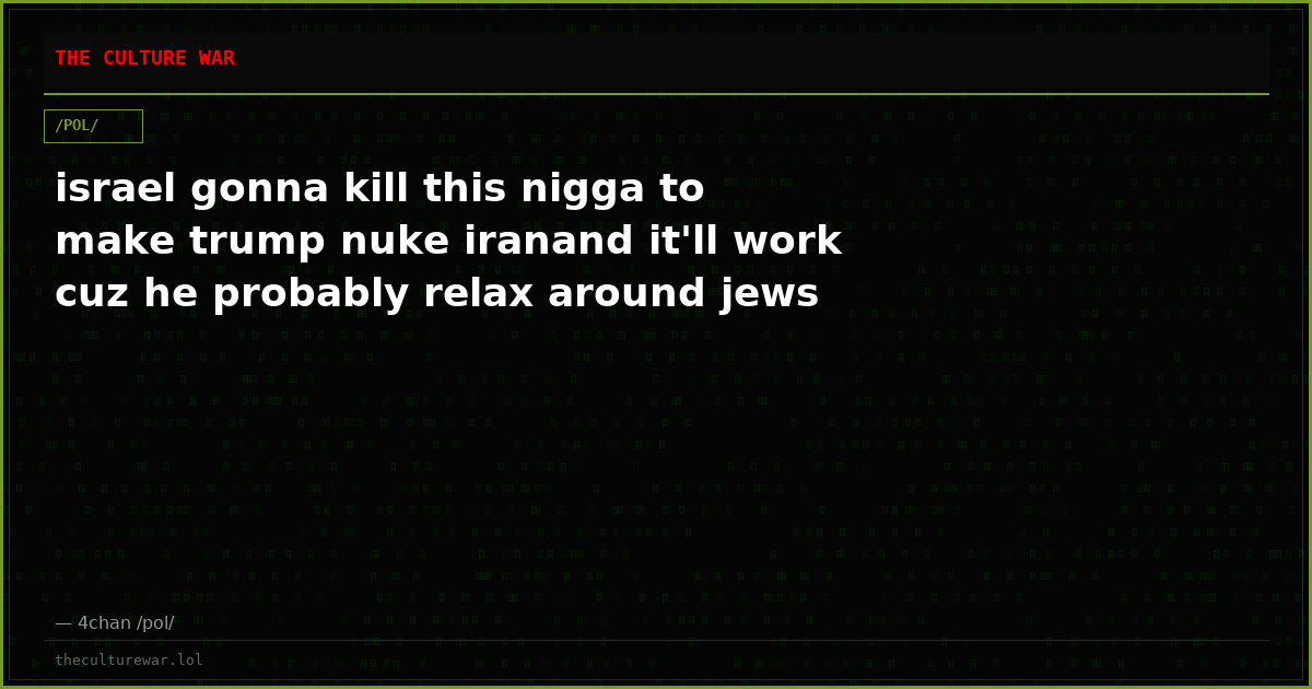 israel gonna kill this nigga to make trump nuke iranand it'll work cuz he probably relax around jews