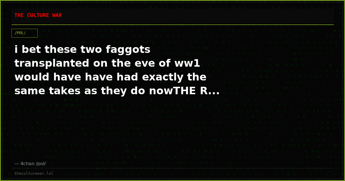 i bet these two faggots transplanted on the eve of ww1 would have have had exactly the same takes as they do nowTHE R...