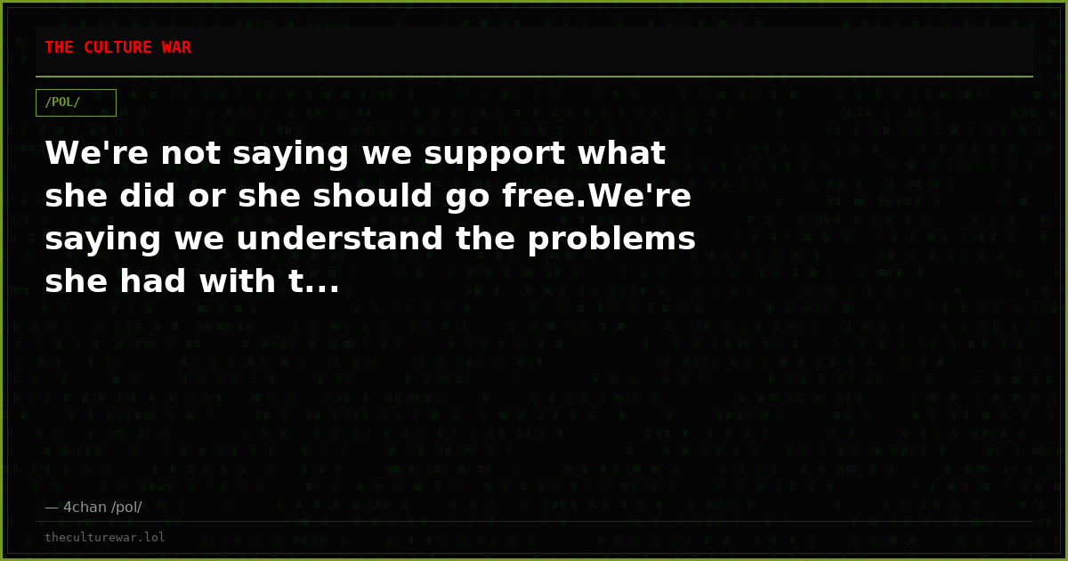 We're not saying we support what she did or she should go free.We're saying we understand the problems she had with t...