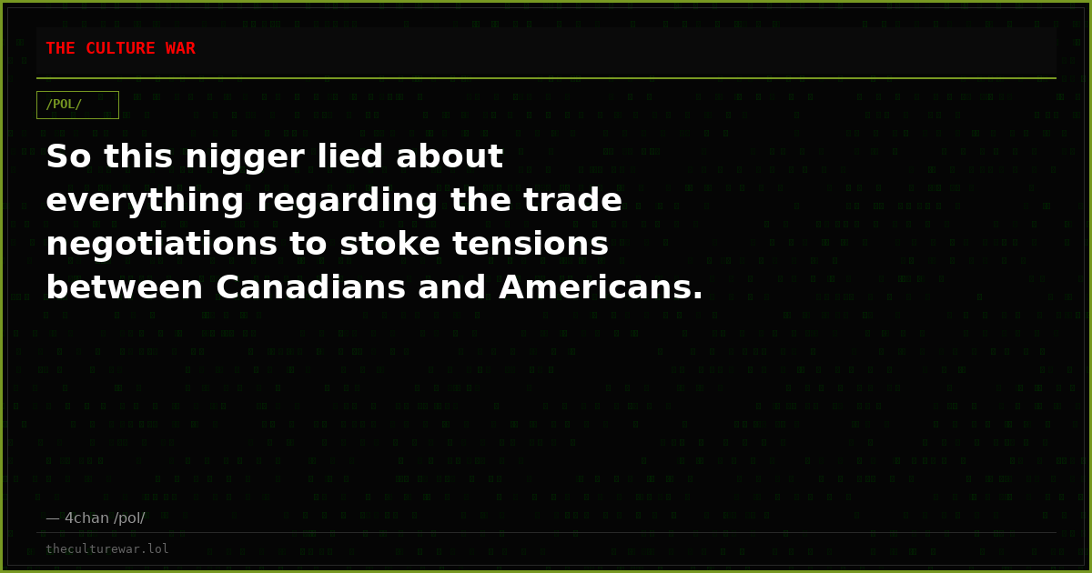 So this nigger lied about everything regarding the trade negotiations to stoke tensions between Canadians and Americans.