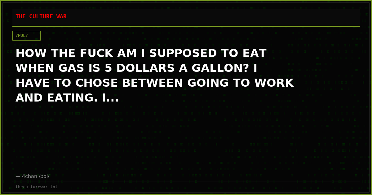 HOW THE FUCK AM I SUPPOSED TO EAT WHEN GAS IS 5 DOLLARS A GALLON? I HAVE TO CHOSE BETWEEN GOING TO WORK AND EATING. I...