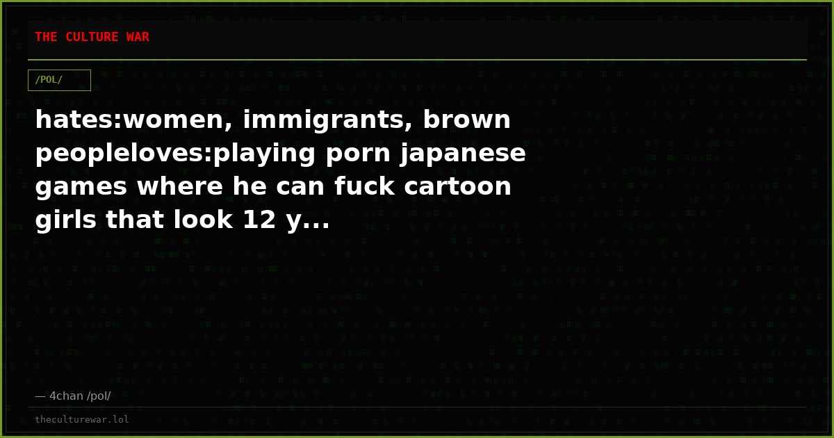 hates:women, immigrants, brown peopleloves:playing porn japanese games where he can fuck cartoon girls that look 12 y...