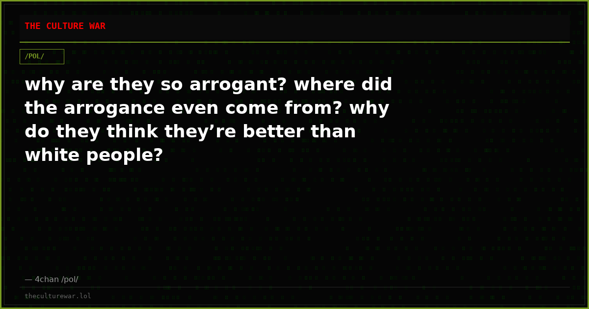 why are they so arrogant? where did the arrogance even come from? why do they think they’re better than white people?