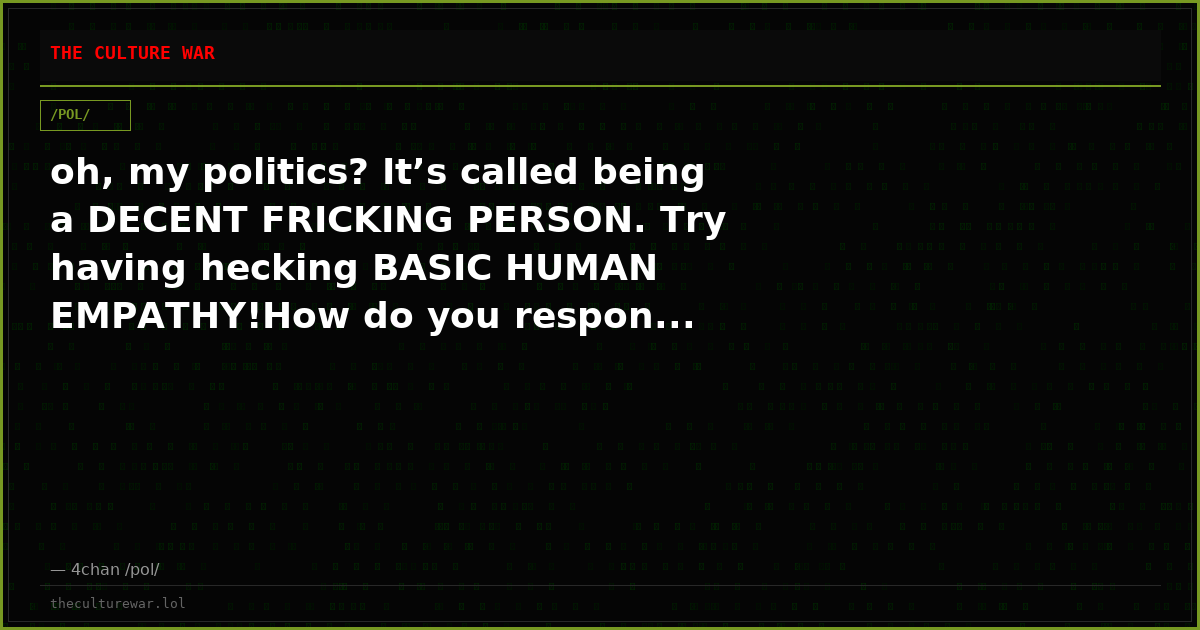 oh, my politics? It’s called being a DECENT FRICKING PERSON. Try having hecking BASIC HUMAN EMPATHY!How do you respon...