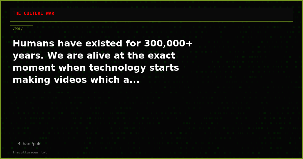 Humans have existed for 300,000+ years. We are alive at the exact moment when technology starts making videos which a...