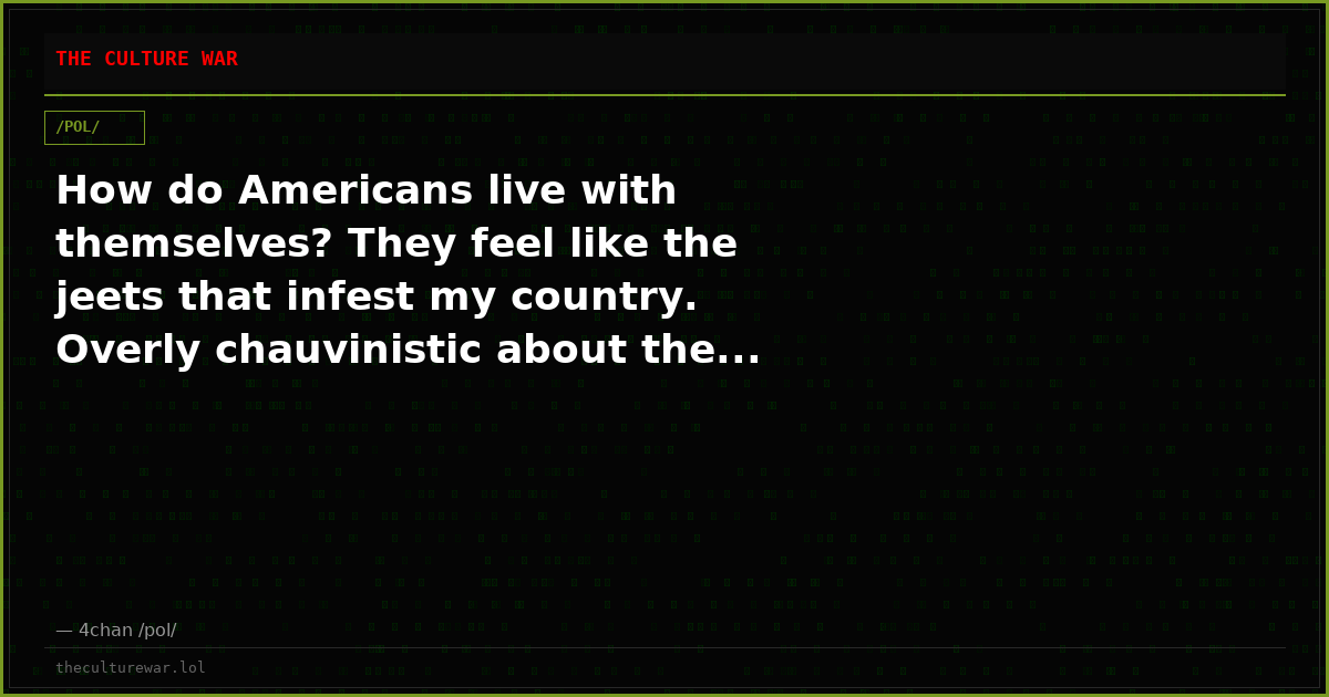 How do Americans live with themselves? They feel like the jeets that infest my country. Overly chauvinistic about the...
