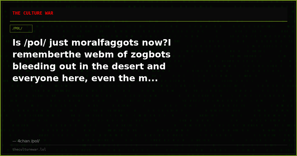 Is /pol/ just moralfaggots now?I rememberthe webm of zogbots bleeding out in the desert and everyone here, even the m...