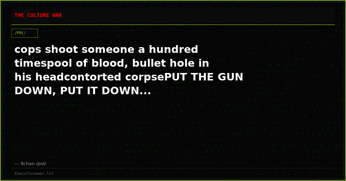 cops shoot someone a hundred timespool of blood, bullet hole in his headcontorted corpsePUT THE GUN DOWN, PUT IT DOWN...