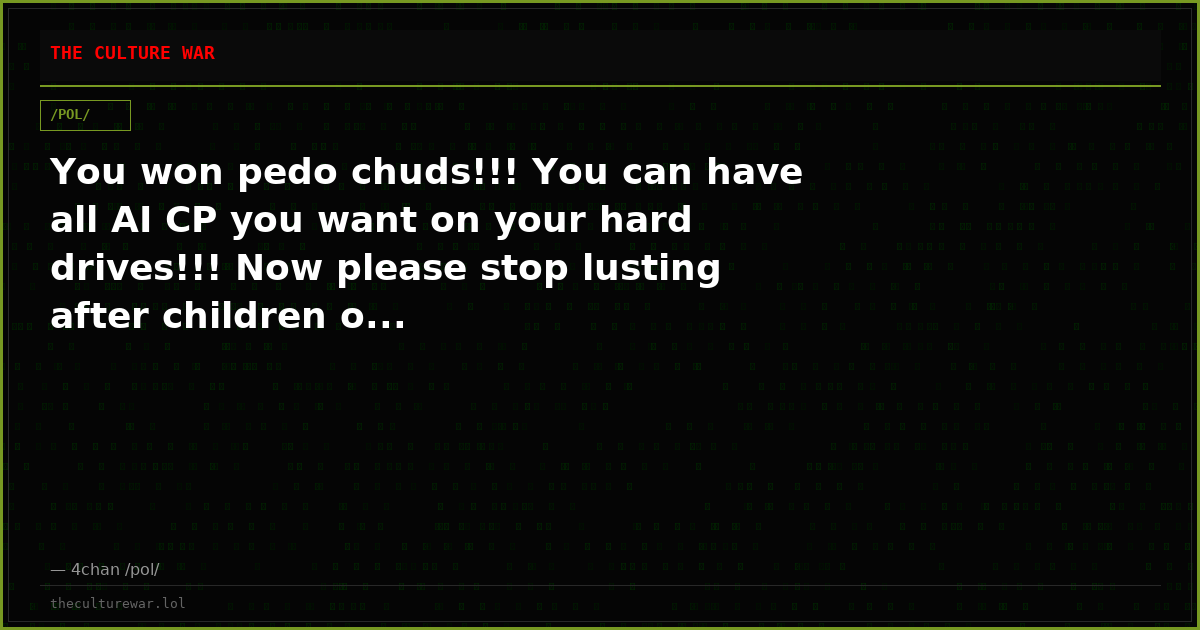 You won pedo chuds!!! You can have all AI CP you want on your hard drives!!! Now please stop lusting after children o...