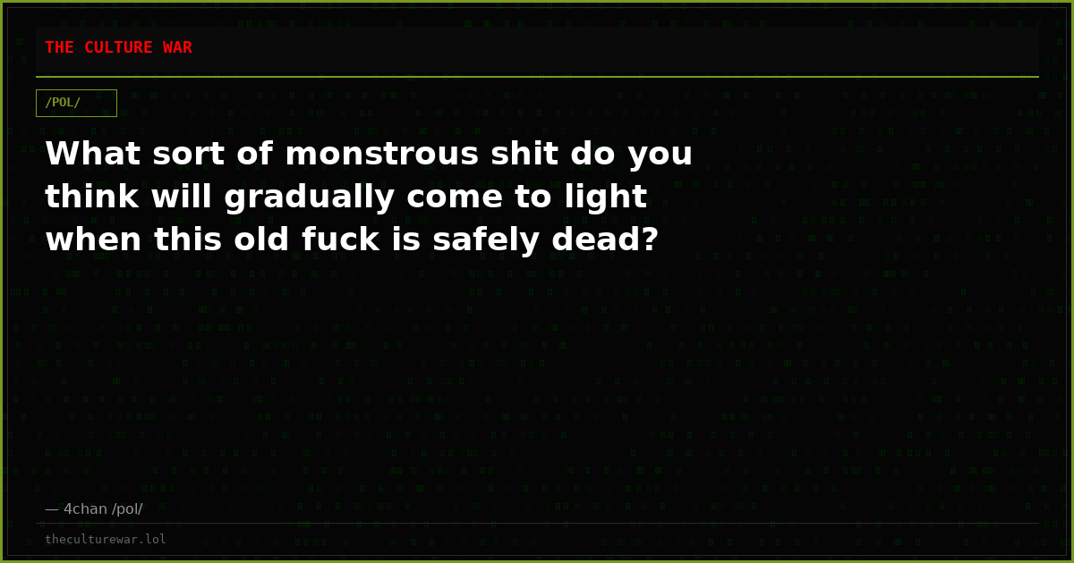 What sort of monstrous shit do you think will gradually come to light when this old fuck is safely dead?