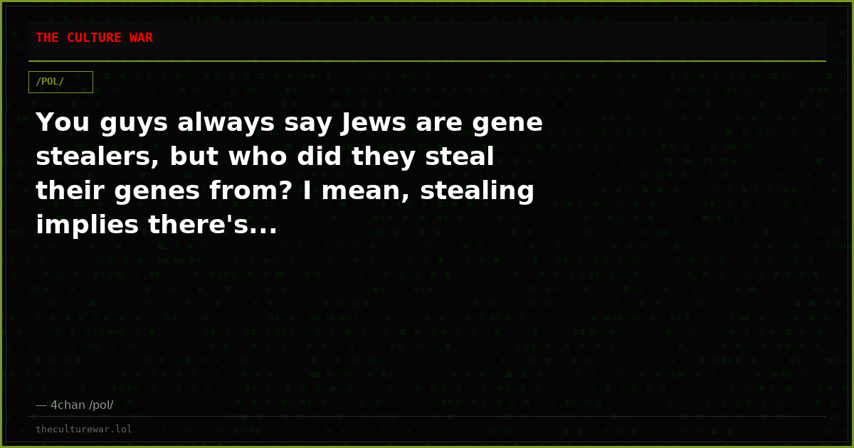 You guys always say Jews are gene stealers, but who did they steal their genes from? I mean, stealing implies there's...