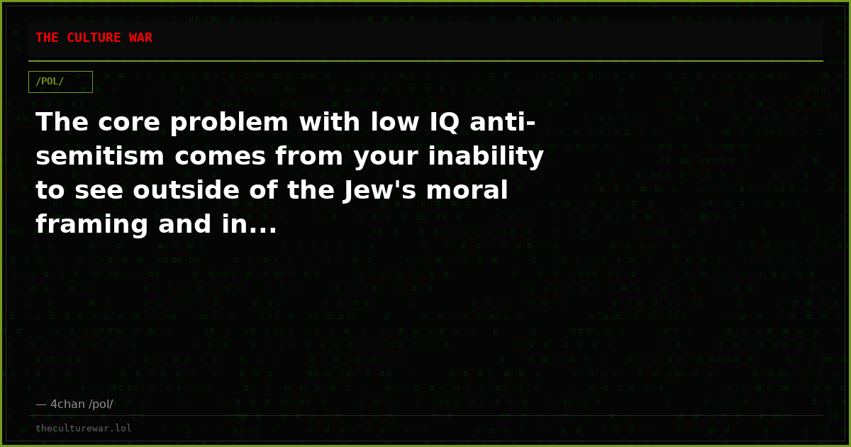 The core problem with low IQ anti-semitism comes from your inability to see outside of the Jew's moral framing and in...