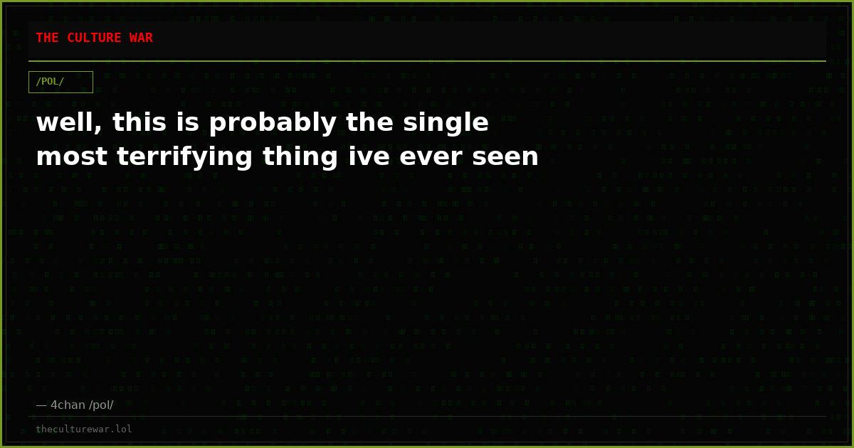 well, this is probably the single most terrifying thing ive ever seen