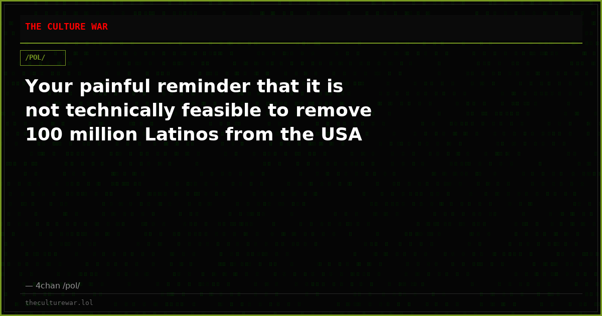 Your painful reminder that it is not technically feasible to remove 100 million Latinos from the USA