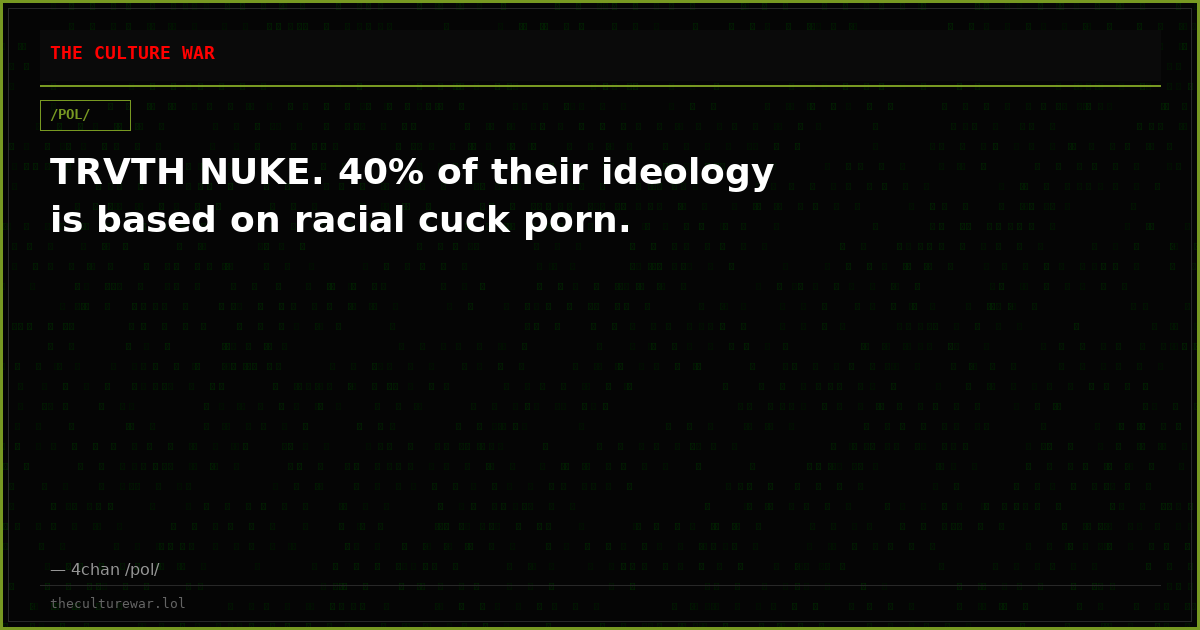 TRVTH NUKE. 40% of their ideology is based on racial cuck porn.