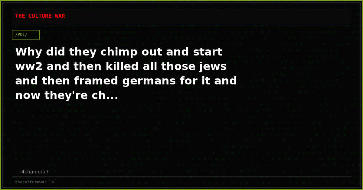 Why did they chimp out and start ww2 and then killed all those jews and then framed germans for it and now they're ch...