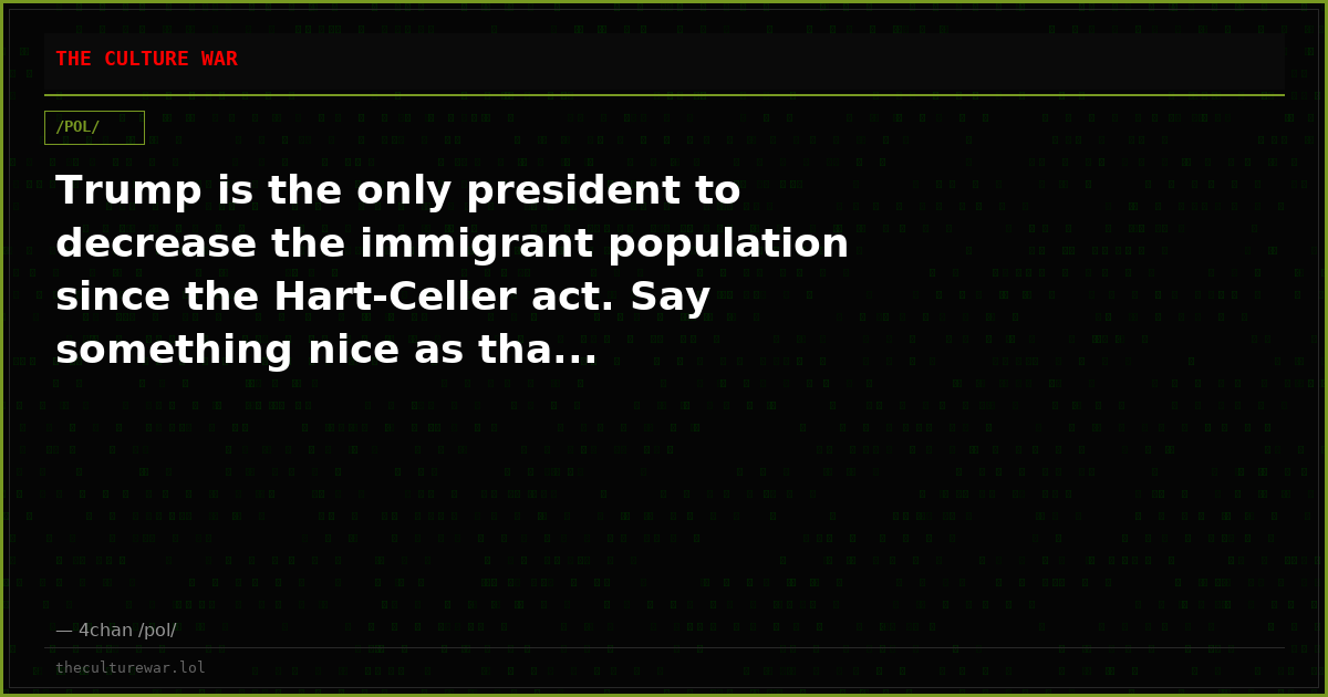 Trump is the only president to decrease the immigrant population since the Hart-Celler act. Say something nice as tha...