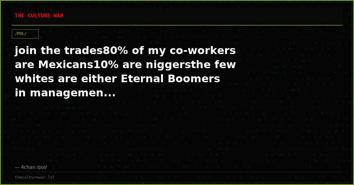 join the trades80% of my co-workers are Mexicans10% are niggersthe few whites are either Eternal Boomers in managemen...