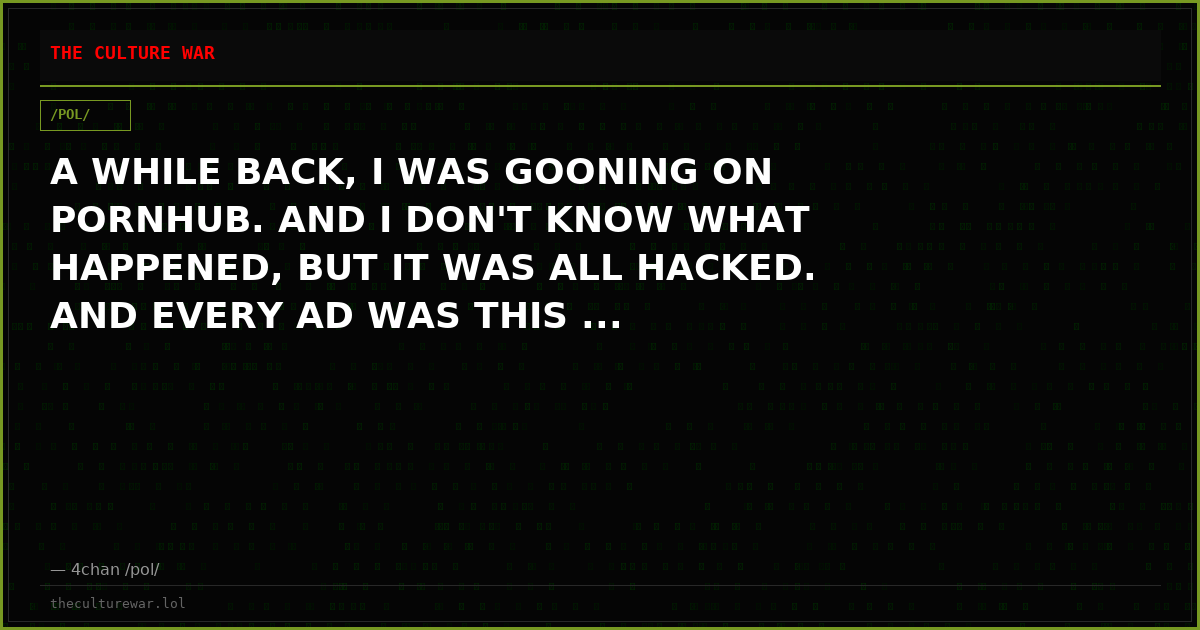 A WHILE BACK, I WAS GOONING ON PORNHUB. AND I DON'T KNOW WHAT HAPPENED, BUT IT WAS ALL HACKED. AND EVERY AD WAS THIS ...