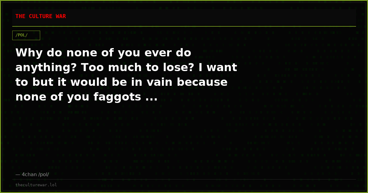 Why do none of you ever do anything? Too much to lose? I want to but it would be in vain because none of you faggots ...