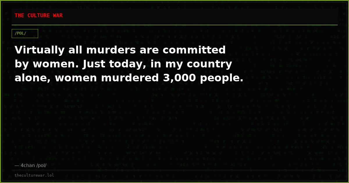 Virtually all murders are committed by women. Just today, in my country alone, women murdered 3,000 people.