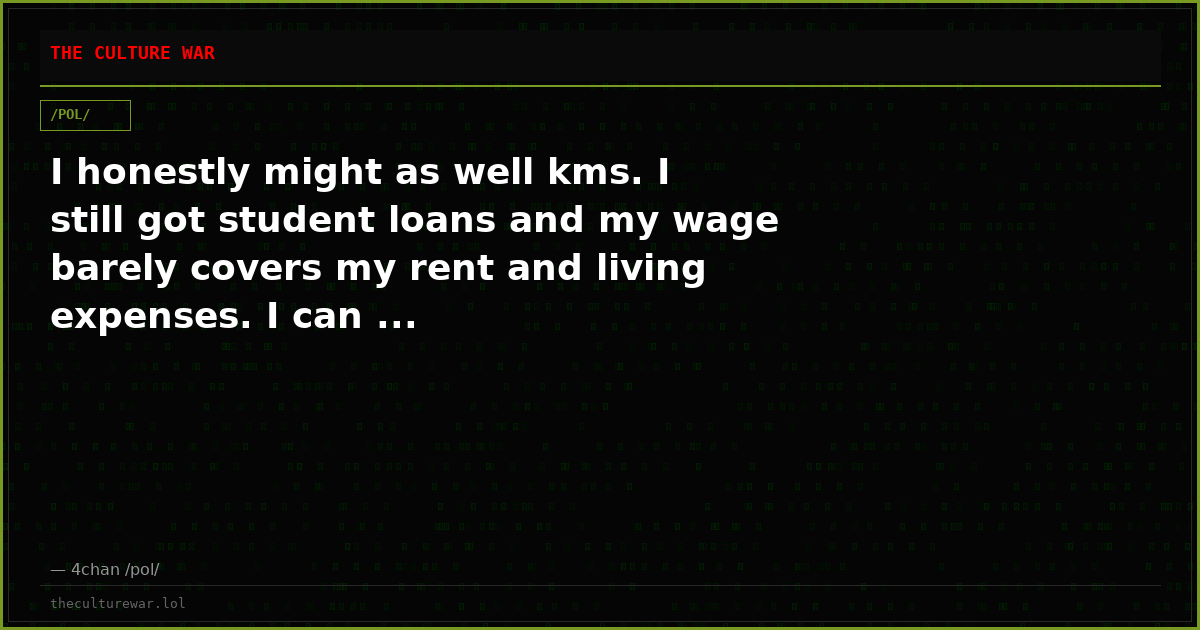 I honestly might as well kms. I still got student loans and my wage barely covers my rent and living expenses. I can ...