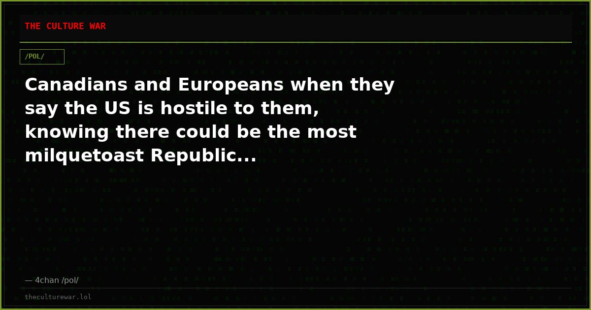 Canadians and Europeans when they say the US is hostile to them, knowing there could be the most milquetoast Republic...