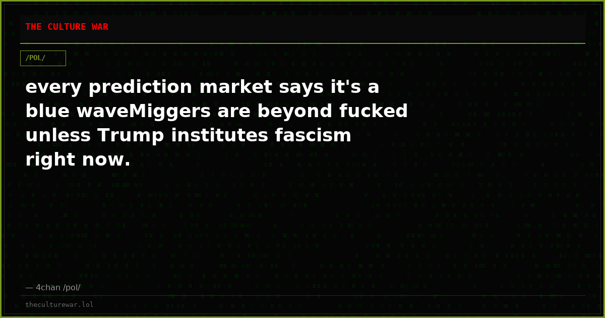 every prediction market says it's a blue waveMiggers are beyond fucked unless Trump institutes fascism right now.
