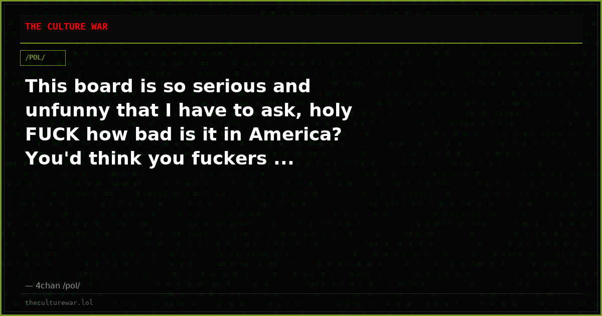 This board is so serious and unfunny that I have to ask, holy FUCK how bad is it in America? You'd think you fuckers ...