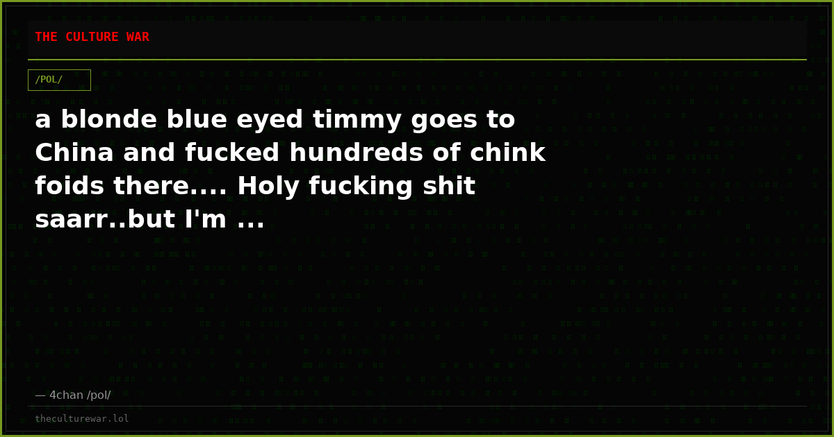 a blonde blue eyed timmy goes to China and fucked hundreds of chink foids there.... Holy fucking shit saarr..but I'm ...