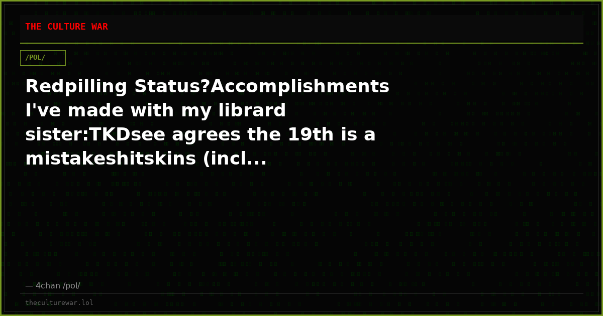 Redpilling Status?Accomplishments I've made with my librard sister:TKDsee agrees the 19th is a mistakeshitskins (incl...