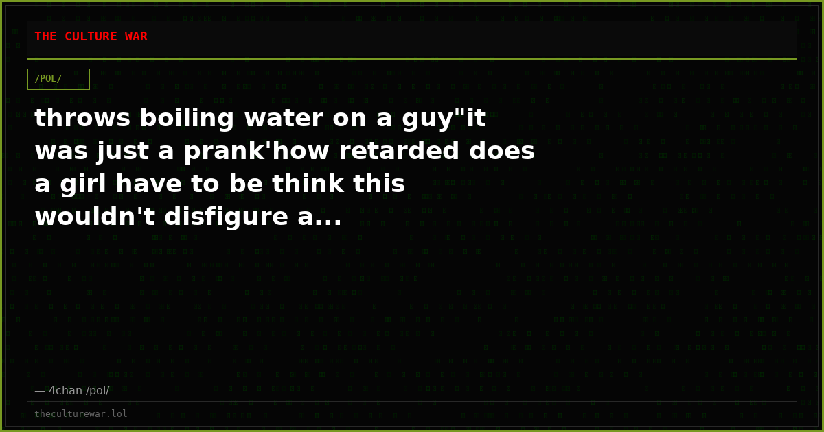 throws boiling water on a guy"it was just a prank'how retarded does a girl have to be think this wouldn't disfigure a...