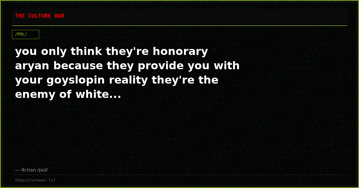 you only think they're honorary aryan because they provide you with your goyslopin reality they're the enemy of white...