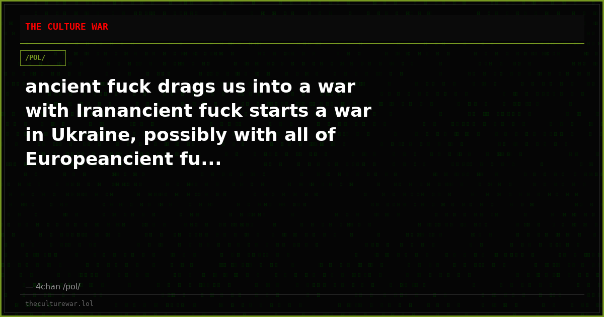 ancient fuck drags us into a war with Iranancient fuck starts a war in Ukraine, possibly with all of Europeancient fu...