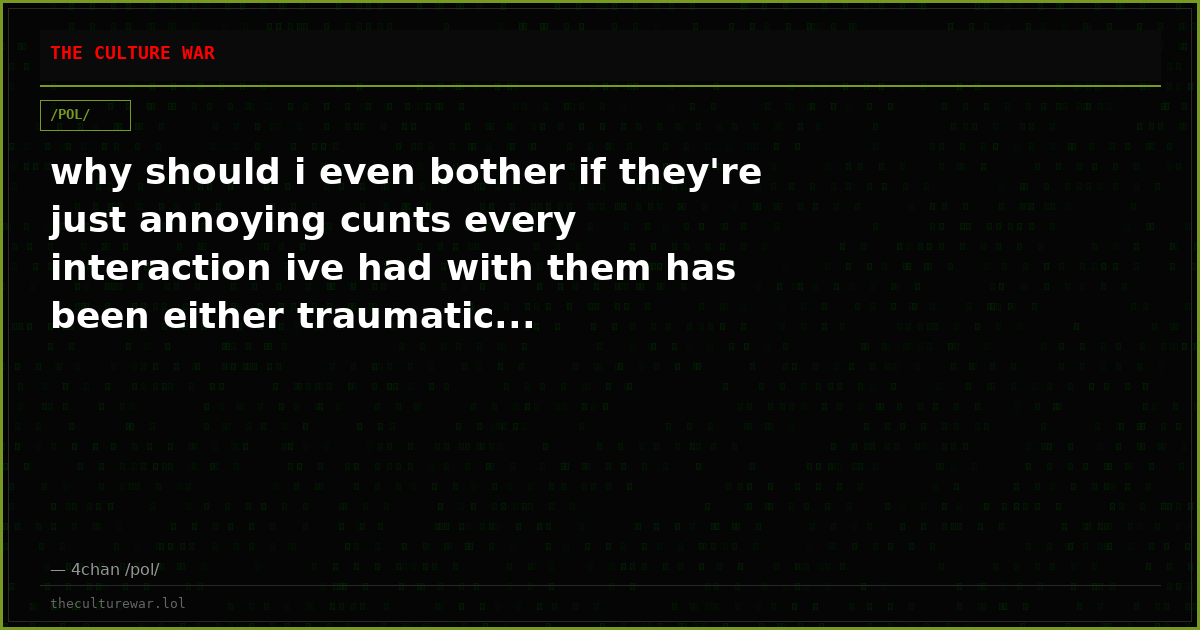 why should i even bother if they're just annoying cunts every interaction ive had with them has been either traumatic...