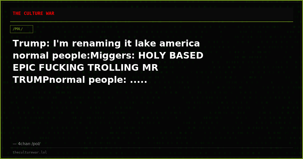 Trump: I'm renaming it lake america normal people:Miggers: HOLY BASED EPIC FUCKING TROLLING MR TRUMPnormal people: .....