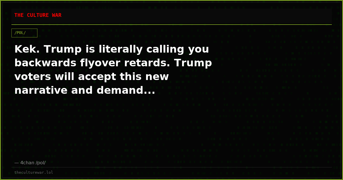Kek. Trump is literally calling you backwards flyover retards. Trump voters will accept this new narrative and demand...